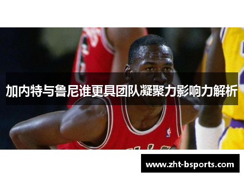 加内特与鲁尼谁更具团队凝聚力影响力解析